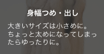 身幅つめ・だし 大きいサイズは小さめに。ちょっと太めになってしまったらゆったりに。